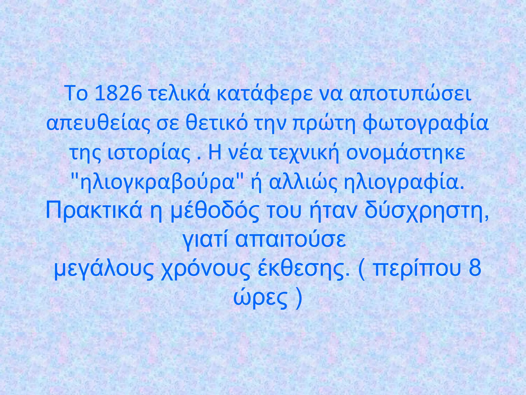Το 1826 τελικά κατάφερε να αποτυπώσει
απευθείας σε θετικό την πρώτη φωτογραφία
της ιστορίας . Η νέα τεχνική ονοµάστηκε
"ηλιογκραβούρα" ή αλλιώς ηλιογραφία.
Πρακτικά η μέθοδός του ήταν δύσχρηστη,
γιατί απαιτούσε
μεγάλους χρόνους έκθεσης. ( περίπου 8
ώρες )
 