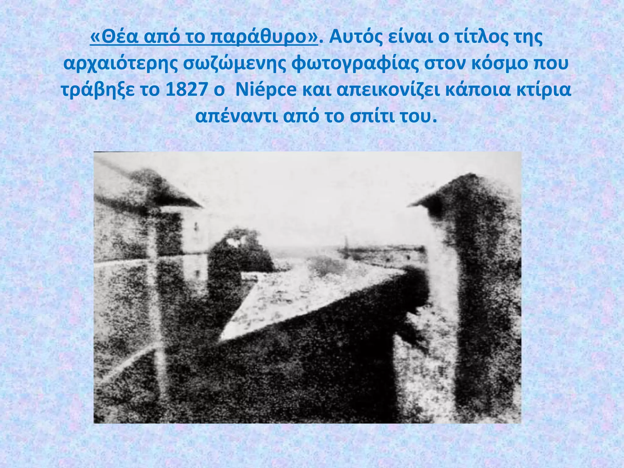 «Θέα από το παράθυρο». Αυτός είναι ο τίτλος της
αρχαιότερης σωζώμενης φωτογραφίας στον κόσμο που
τράβηξε το 1827 ο Niépce και απεικονίζει κάποια κτίρια
απέναντι από το σπίτι του.
 