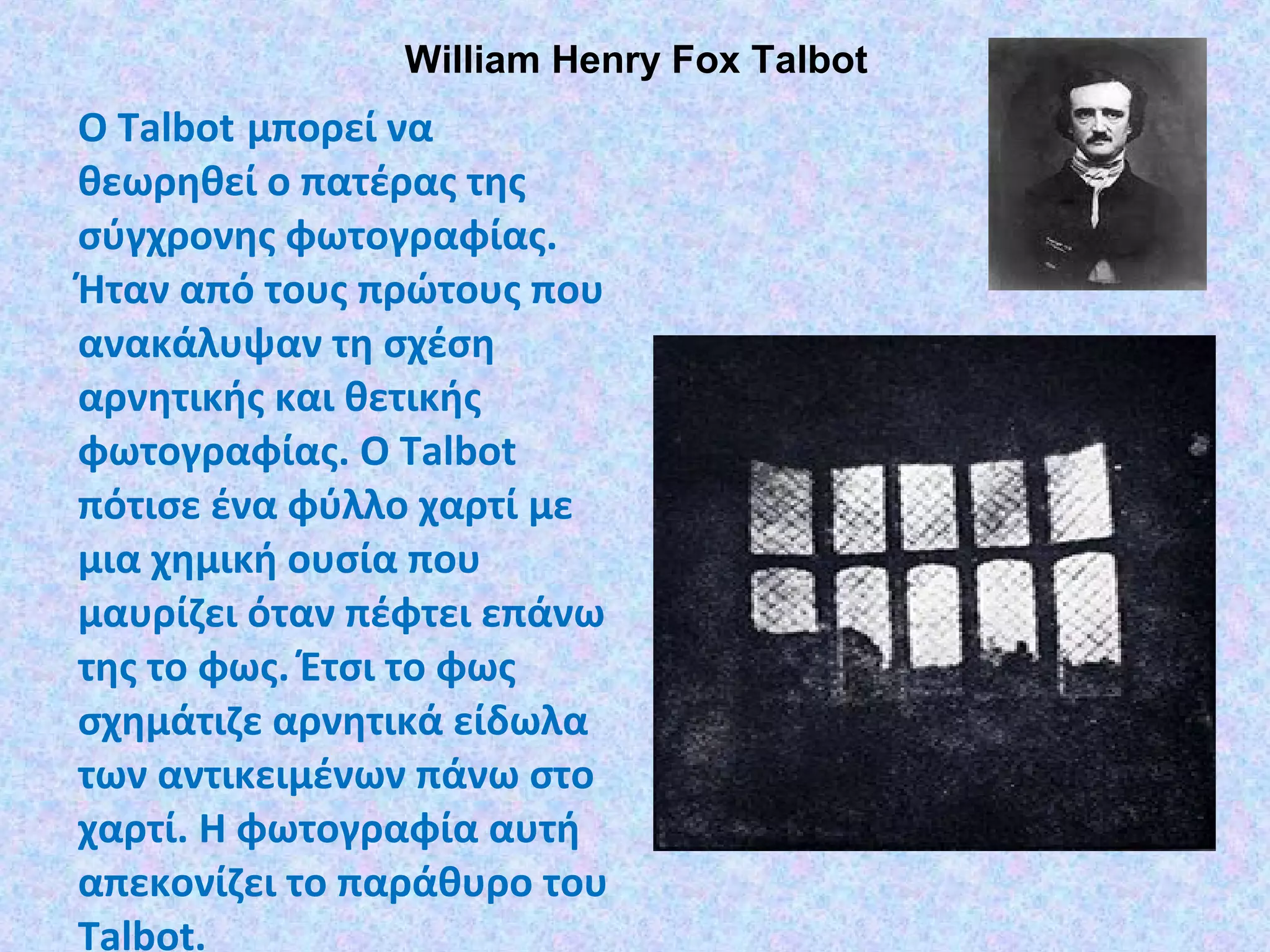William Henry Fox Talbot
Ο Talbot µπορεί να
θεωρηθεί ο πατέρας της
σύγχρονης φωτογραφίας.
Ήταν από τους πρώτους που
ανακάλυψαν τη σχέση
αρνητικής και θετικής
φωτογραφίας. O Talbot
πότισε ένα φύλλο χαρτί µε
µια χηµική ουσία που
µαυρίζει όταν πέφτει επάνω
της το φως. Έτσι το φως
σχηµάτιζε αρνητικά είδωλα
των αντικειµένων πάνω στο
χαρτί. Η φωτογραφία αυτή
απεκονίζει το παράθυρο του
Talbot.
 