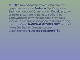 Το 1888: Κυκλοφορεί το πρώτο φιλμ από την
αμερικανική εταιρεία Eastman. Την ίδια χρονιά ο
Eastman παρουσιάζει την πρώτη Kodak μηχανή
με ρολό φιλμ. Αυτό το μοντέλο καθιστά τις
φωτογραφικές μηχανές προσιτές στον πολύ
κόσμο. Το ίδίο έτος κυκλοφορεί το πρώτο τεύχος
του περιοδικού NATIONAL GEOGRAPHIC, το οποίο
έκτοτε έχει δημοσιεύσει μερικά από τα
σημαντικότερα φωτογραφικά ρεπορτάζ.
 