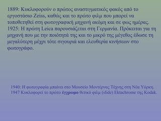 1889: Κυκλοφορούν ο πρώτος αναστιγματικός φακός από το
εργοστάσιο Zeiss, καθώς και το πρώτο φιλμ που μπορεί να
τοποθετηθεί στη φωτογραφική μηχανή ακόμη και σε φως ημέρας.
1925: Η πρώτη Leica παρουσιάζεται στη Γερμανία. Πρόκειται για τη
μηχανή που με την ποιότητά της και το μικρό της μέγεθος έδωσε τη
μεγαλύτερη μέχρι τότε σιγουριά και ελευθερία κινήσεων στο
φωτογράφο.
1940: Η φωτογραφία μπαίνει στο Μουσείο Μοντέρνας Τέχνης στη Νέα Υόρκη.
1947 Κυκλοφορεί το πρώτο έγχρωμο θετικό φιλμ (slide) Ektachrome της Kodak.
 