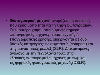 • Φωτογραφική μηχανή ονομάζεται η συσκευή
που χρησιμοποιείται για τη λήψη φωτογραφιών.
Οι ευρύτερα χρησιμοποιούμενες σήμερα
φωτογραφικές μηχανές, ερασιτεχνικής ή
επαγγελματικής χρήσης, διακρίνονται σε δύο
βασικές κατηγορίες: τις συμπαγείς (compact) και
στις μονοοπτικές ρεφλέξ (SLR). Διακρινόμενες,
ανάλογα με την τεχνολογία τους, στις
κλασικές φωτογραφικές μηχανές με φιλμ και
τις ψηφιακές φωτογραφικές μηχανές(DSLR).
 