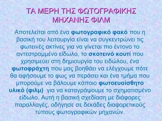 ΤΑ ΜΕΡΗ ΤΗΣ ΦΩΤΟΓΡΑΦΙΚΗΣΤΑ ΜΕΡΗ ΤΗΣ ΦΩΤΟΓΡΑΦΙΚΗΣ
ΜΗΧΑΝΗΣ ΦΙΛΜΜΗΧΑΝΗΣ ΦΙΛΜ
Αποτελείται από ένα φωτογραφικό φακό που η
βασική του λειτουργία είναι να συγκεντρώνει τις
φωτεινές ακτίνες για να γίνεται πιο έντονο το
αντεστραμμένο είδωλο, το σκοτεινό κουτί που
χρησιμεύει στη δημιουργία του ειδώλου, ένα
φωτοφράχτη που μας βοηθάει να ελέγχουμε πότε
θα αφήσουμε το φως να περάσει και ένα τμήμα που
μπορούμε να βάλουμε κάποιο φωτοευαίσθητο
υλικό (φιλμ) για να καταγράψουμε το σχηματισμένο
είδωλο. Αυτή η βασική σχεδίαση με διάφορες
παραλλαγές, οδήγησε σε δεκάδες διαφορετικούς
τύπους φωτογραφικών μηχανών.
 