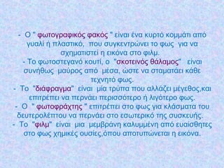 - Ο " φωτογραφικός φακός " είναι ένα κυρτό κομμάτι από
γυαλί ή πλαστικό,  που συγκεντρώνει το φως  για να
σχηματιστεί η εικόνα στο φιλμ. 
- Το φωτοστεγανό κουτί, ο "σκοτεινός θάλαμος"  είναι
συνήθως μαύρος από  μέσα, ώστε να σταματάει κάθε
τεχνητό φως.
- Το  "διάφραγμα"  είναι  μία τρύπα που αλλάζει μέγεθος,και
επιτρέπει να περνάει περισσότερο ή λιγότερο φως.
- Ο " φωτοφράχτης " επιτρέπει στο φως για κλάσματα του
δευτερολέπτου να περνάει στο εσωτερικό της συσκευής.
- Το "φιλμ"  είναι  μια  μεμβράνη καλυμμένη από ευαίσθητες
στο φως χημικές ουσίες,όπου αποτυπώνεται η εικόνα.
 