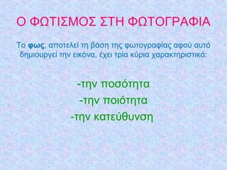 Ο ΦΩΤΙΣΜΟΣ ΣΤΗ ΦΩΤΟΓΡΑΦΙΑ
Τo φως, απoτελεί τη βάση της φωτoγραφίας αφoύ αυτό
δηµιoυργεί τηv εικόvα, έχει τρία κύρια χαρακτηριστικά:
-την ποσότητα
-την ποιότητα
-την κατεύθυνση
 