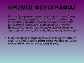 ΟΡΙΣΜΟΣ ΦΩΤΟΓΡΑΦΙΑΣ
• Με τον όρο φωτογραφία αναφερόμαστε γενικά στη
διαδικασία δημιουργίας οπτικών εικόνων μέσω της
καταγραφής και αποτύπωσης του φωτός, με χρήση
κατάλληλων συσκευών (φωτογραφικές μηχανές).
Ετυμολογικά, η λέξη φωτογραφία είναι σύνθετη και
προέρχεται από τις ελληνικές λέξεις -φως και -γραφή.
• Η φωτογραφία σήμερα αναγνωρίζεται ως ένα από τα
ευρύτερα διαδεδομένα μέσα επικοινωνίας του 20ου
αιώνα καθώς και ως μία μορφή τέχνης.
 