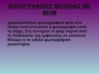 ΦΩΤΟΓΡΑΦΙΚΕΣ ΜΗΧΑΝΕΣ ΜΕ
ΦΙΛΜ
• χρησιμοποιούν φωτογραφικό φιλμ στο
οποίο αποτυπώνεται η φωτογραφία κατά
τη λήψη. Στη συνέχεια το φιλμ περνά από
τη διαδικασία της εμφάνισης σε σκοτεινό
θάλαμο ή σε ειδικά φωτογραφικά
εργαστήρια.
 