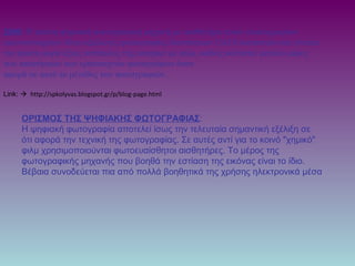 2000: Η πρώτη ψηφιακή φωτογραφική μηχανή με αισθητήρα τριών εκατομμυρίων
εικονοστοιχείων δίνει αξιόλογες φωτογραφίες διαστάσεων 13x18 εκατοστών και γίνεται
για πρώτη φορά άξιος αντίπαλος της compact με φιλμ, καθώς καλύπτει μεγάλο μέρος
των απαιτήσεων των ερασιτεχνών φωτογράφων όσον
αφορά σε αυτό το μέγεθος των φωτογραφιών .
Link:  http://spkolyvas.blogspot.gr/p/blog-page.html
ΟΡΙΣΜΟΣ ΤΗΣ ΨΗΦΙΑΚΗΣ ΦΩΤΟΓΡΑΦΙΑΣ:
Η ψηφιακή φωτογραφία αποτελεί ίσως την τελευταία σημαντική εξέλιξη σε
ότι αφορά την τεχνική της φωτογραφίας. Σε αυτές αντί για το κοινό "χημικό"
φιλμ χρησιμοποιούνται φωτοευαίσθητοι αισθητήρες. Το μέρος της
φωτογραφικής μηχανής που βοηθά την εστίαση της εικόνας είναι το ίδιο.
Βέβαια συνοδεύεται πια από πολλά βοηθητικά της χρήσης ηλεκτρονικά μέσα
 