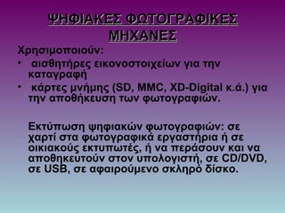 ΨΗΦΙΑΚΕΣ ΦΩΤΟΓΡΑΦΙΚΕΣΨΗΦΙΑΚΕΣ ΦΩΤΟΓΡΑΦΙΚΕΣ
ΜΗΧΑΝΕΣΜΗΧΑΝΕΣ
Χρησιμοποιούν:
• αισθητήρες εικονοστοιχείων για την
καταγραφή
• κάρτες μνήμης (SD, MMC, XD-Digital κ.ά.) για
την αποθήκευση των φωτογραφιών.
Εκτύπωση ψηφιακών φωτογραφιών: σε
χαρτί στα φωτογραφικά εργαστήρια ή σε
οικιακούς εκτυπωτές, ή να περάσουν και να
αποθηκευτούν στον υπολογιστή, σε CD/DVD,
σε USB, σε αφαιρούμενο σκληρό δίσκο.
 