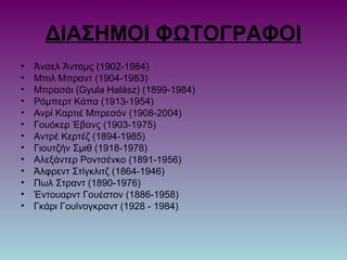 ΔΙΑΣΗΜΟΙ ΦΩΤΟΓΡΑΦΟΙ
• Άνσελ Άνταμς (1902-1984)
• Μπιλ Μπραντ (1904-1983)
• Μπρασάι (Gyula Halász) (1899-1984)
• Ρόμπερτ Κάπα (1913-1954)
• Ανρί Καρτιέ Μπρεσόν (1908-2004)
• Γουόκερ Έβανς (1903-1975)
• Αντρέ Κερτέζ (1894-1985)
• Γιουτζήν Σμιθ (1918-1978)
• Αλεξάντερ Ροντσένκο (1891-1956)
• Άλφρεντ Στίγκλιτζ (1864-1946)
• Πωλ Στραντ (1890-1976)
• Έντουαρντ Γουέστον (1886-1958)
• Γκάρι Γουίνογκραντ (1928 - 1984)
 