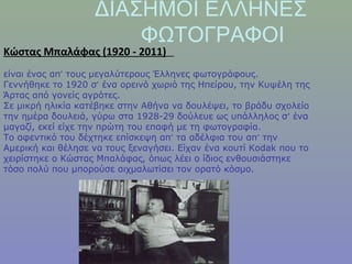 ΔΙΑΣΗΜΟΙ ΕΛΛΗΝΕΣ
ΦΩΤΟΓΡΑΦΟΙ
Κώστας Μπαλάφας (1920 - 2011)
είναι ένας απ’ τους μεγαλύτερους Έλληνες φωτογράφους.
Γεννήθηκε το 1920 σ’ ένα ορεινό χωριό της Ηπείρου, την Κυψέλη της
Άρτας από γονείς αγρότες.
Σε μικρή ηλικία κατέβηκε στην Αθήνα να δουλέψει, το βράδυ σχολείο
την ημέρα δουλειά, γύρω στα 1928-29 δούλευε ως υπάλληλος σ’ ένα
μαγαζί, εκεί είχε την πρώτη του επαφή με τη φωτογραφία.
Το αφεντικό του δέχτηκε επίσκεψη απ’ τα αδέλφια του απ’ την
Αμερική και θέλησε να τους ξεναγήσει. Είχαν ένα κουτί Kodak που το
χειρίστηκε ο Κώστας Μπαλάφας, όπως λέει ο ίδιος ενθουσιάστηκε
τόσο πολύ που μπορούσε αιχμαλωτίσει τον ορατό κόσμο.
 