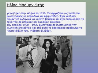 Ηλίας Μπουρνιώτης
γεννήθηκε στην Αθήνα το 1956. Συνεργάζεται ως freelance
φωτογράφος με περιοδικά και εφημερίδες. Έχει κερδίσει
σημαντικά ελληνικά και διεθνή βραβεία και έχει παρουσιάσει τα
έργα του σε ατομικές και ομαδικές  εκθέσεις. 
Την περίοδο 1990 – 1996 φωτογράφισε συστηματικά την
ελληνική επικράτεια και από αυτό το οδοιπορικό προέκυψε το
πρώτο βιβλίο του, «Αθέατη Ελλάδα». 
 