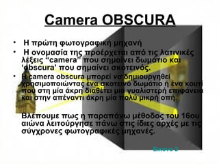 Camera OBSCURA
• Η πρώτη φωτογραφική μηχανή
• H ονομασία της προέρχεται από τις λατινικές
λέξεις “camera” που σημαίνει δωμάτιο και
‘obscura’ που σημαίνει σκοτεινός.
• Η camera obscura μπορεί να δημιουργηθεί
χρησιμοποιώντας ένα σκοτεινό δωμάτιο ή ένα κουτί
που στη μία άκρη διαθέτει μια γυαλιστερή επιφάνεια
και στην απέναντι άκρη μία πολύ μικρή οπή.
Βλέπουμε πως η παραπάνω μέθοδος του 16ου
αιώνα λειτούργησε πάνω στις ίδιες αρχές με τις
σύγχρονες φωτογραφικές μηχανές.
Εικόνα 2
 