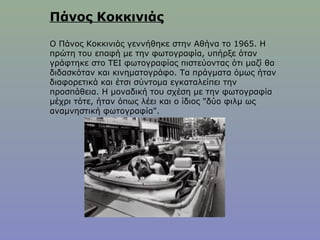 Πάνος Κοκκινιάς
Ο Πάνος Κοκκινιάς γεννήθηκε στην Αθήνα το 1965. Η
πρώτη του επαφή με την φωτογραφία, υπήρξε όταν
γράφτηκε στο ΤΕΙ φωτογραφίας πιστεύοντας ότι μαζί θα
διδασκόταν και κινηματογράφο. Τα πράγματα όμως ήταν
διαφορετικά και έτσι σύντομα εγκαταλείπει την
προσπάθεια. Η μοναδική του σχέση με την φωτογραφία
μέχρι τότε, ήταν όπως λέει και ο ίδιος "δύο φιλμ ως
αναμνηστική φωτογραφία".
 