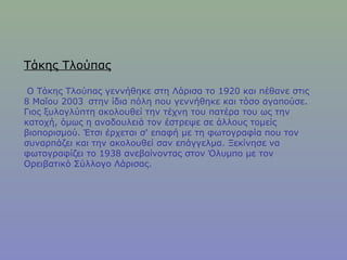Τάκης Τλούπας
Ο Τάκης Τλούπας γεννήθηκε στη Λάρισα το 1920 και πέθανε στις
8 Μαΐου 2003  στην ίδια πόλη που γεννήθηκε και τόσο αγαπούσε.
Γιος ξυλογλύπτη ακολουθεί την τέχνη του πατέρα του ως την
κατοχή, όμως η αναδουλειά τον έστρεψε σε άλλους τομείς
βιοπορισμού. Έτσι έρχεται σ' επαφή με τη φωτογραφία που τον
συναρπάζει και την ακολουθεί σαν επάγγελμα. Ξεκίνησε να
φωτογραφίζει το 1938 ανεβαίνοντας στον Όλυμπο με τον
Ορειβατικό Σύλλογο Λάρισας.
 