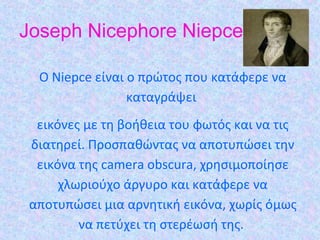 Joseph Nicephore Niepce
O Niepce είναι ο πρώτος που κατάφερε να
καταγράψει
εικόνες µε τη βοήθεια του φωτός και να τις
διατηρεί. Προσπαθώντας να αποτυπώσει την
εικόνα της camera obscura, χρησιµοποίησε
χλωριούχο άργυρο και κατάφερε να
αποτυπώσει µια αρνητική εικόνα, χωρίς όµως
να πετύχει τη στερέωσή της.
 
