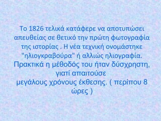 Το 1826 τελικά κατάφερε να αποτυπώσει
απευθείας σε θετικό την πρώτη φωτογραφία
της ιστορίας . Η νέα τεχνική ονοµάστηκε
"ηλιογκραβούρα" ή αλλιώς ηλιογραφία.
Πρακτικά η μέθοδός του ήταν δύσχρηστη,
γιατί απαιτούσε
μεγάλους χρόνους έκθεσης. ( περίπου 8
ώρες )
 