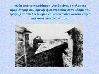 «Θέα από το παράθυρο». Αυτός είναι ο τίτλος της
αρχαιότερης σωζώμενης φωτογραφίας στον κόσμο που
τράβηξε το 1827 ο Niépce και απεικονίζει κάποια κτίρια
απέναντι από το σπίτι του.
 