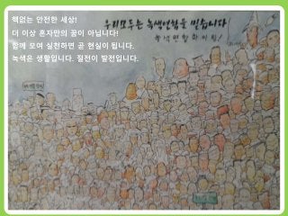 <녹색연합 회원공동행동_절전소>
탈핵한국 을 빛낼100명의 WE인
전국의 녹색연합 회원들 100명이 모여
3월 11일 후쿠시마 사고일부터 4월 26일 체르노빌 사고일까지
탈핵을 향한 에너지 절약 실천 프로젝트!
핵없는 안전한 세상!
더 이상 혼자만의 꿈이 아닙니다!
함께 모여 실천하면 곧 현실이 됩니다.
녹색은 생활입니다. 절전이 발전입니다.
 
