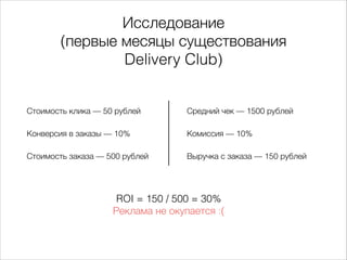 Исследование  
(первые месяцы существования
DeliveryClub)
Стоимость клика — 50 рублей
Конверсия взаказы — 10%
Стоимость заказа — 500 рублей
Средний чек — 1500 рублей
Комиссия — 10%
Выручка с заказа — 150 рублей
ROI = 150 / 500 = 30%
Реклама не окупается :(
 