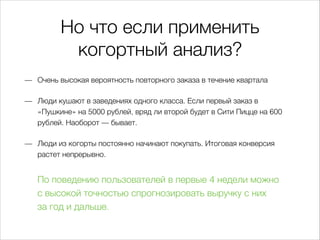 Но что если применить
когортный анализ?
— Очень высокая вероятность повторного заказа в течение квартала
— Люди кушают в заведениях одного класса. Если первый заказ в
«Пушкине» на 5000 рублей, вряд ли второй будет в Сити Пицце на 600
рублей. Наоборот — бывает.
— Люди из когорты постоянно начинают покупать. Итоговая конверсия
растет непрерывно.
По поведению пользователей в первые 4 недели можно
свысокой точностью спрогнозировать выручку сних
загод идальше.
 