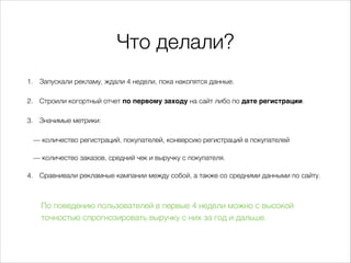 Что делали?
1. Запускали рекламу, ждали 4 недели, пока накопятся данные.
2. Строили когортный отчет по первому заходу на сайт либо по дате регистрации.
3. Значимые метрики:
— количество регистраций, покупателей, конверсию регистраций в покупателей
— количество заказов, средний чек и выручку с покупателя.
4. Сравнивали рекламные кампании между собой, а также со средними данными по сайту.
По поведению пользователей в первые 4 недели можно свысокой
точностью спрогнозировать выручку сних загод идальше.
 