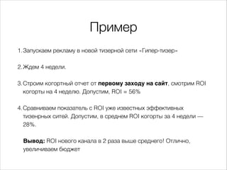 Пример
1.Запускаем рекламу в новой тизерной сети «Гипер-тизер»
2.Ждем 4 недели.
3.Строим когортный отчет от первому заходу на сайт, смотрим ROI
когорты на 4 неделю. Допустим, ROI = 56%
4.Сравниваем показатель с ROI уже известных эффективных
тизенрных ситей. Допустим, в среднем ROI когорты за 4 недели —
28%.
Вывод: ROI нового канала в 2 раза выше среднего! Отлично,
увеличиваем бюджет
 