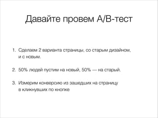 Давайте провем A/B-тест
1. Сделаем 2 варианта страницы, со старым дизайном,  
и с новым.
2. 50% людей пустим на новый, 50% — на старый.
3. Измерим конверсию из зашедших на страницу  
в кликнувших по кнопке
 