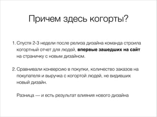 Причем здесь когорты?
1. Спустя 2-3 недели после релиза дизайна команда строила
когортный отчет для людей, впервые зашедших на сайт
на страничку с новым дизайном.
2. Сравнивали конверсию в покупки, количество заказов на
покупателя и выручка с когортой людей, не видивших
новый дизайн.
Разница — и есть результат влияния нового дизайна
 