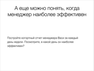 А еще можно понять, когда
менеджер наиболее эффективен
Постройте когортный отчет менеджера Васи за каждый
деньнедели. Посмотрите, в какой день он наиболее
эффективен?
 