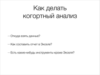 Как делать  
когортный анализ
— Откуда взять данные?
— Как составить отчет в Экселе?
— Есть какие-нибудь инструменты кроме Экселя?
 