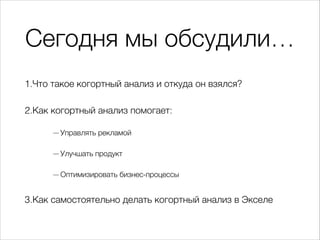 Сегодня мы обсудили…
1.Что такое когортный анализ и откуда он взялся?
2.Как когортный анализ помогает:
— Управлять рекламой
— Улучшать продукт
— Оптимизировать бизнес-процессы
3.Как самостоятельно делать когортный анализ в Экселе
 