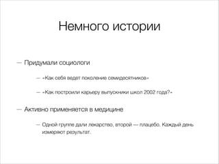 Немного истории
— Придумали социологи
— «Как себя ведет поколение семидесятников»
— «Как построили карьеру выпускники школ 2002 года?»
— Активно применяется в медицине
— Одной группе дали лекарство, второй — плацебо. Каждый день
измеряют результат.
 