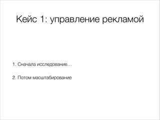 Кейс 1: управление рекламой
1. Сначала исследование…
2. Потом масштабирование
 