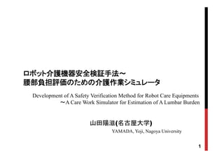 ロボット介護機器安全検証手法～ロボット介護機器安全検証手法～
部部負担 介 業負担 介 業腰部腰部負担評価のための介護作業負担評価のための介護作業シミュレータシミュレータ
Development of A Safety Verification Method for Robot Care EquipmentsDevelopment of A Safety Verification Method for Robot Care Equipments
～A Care Work Simulator for Estimation of A Lumbar Burden
山田陽滋(名古屋大学)
YAMADA, Yoji, Nagoya University
1
, oj , Nagoya U ve s ty
 