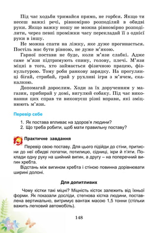 148
Під час ходьби тримайся прямо, не горбся. Якщо ти
несеш важкі речі, рівномірно розподіляй в обидві
руки. Якщо важку ношу не можна рівномірно розподі-
лити, через певні проміжки часу перекладай її з однієї
руки в іншу.
Не можна спати на ліжку, яке дуже прогинається.
Постіль має бути рівною, не дуже м’якою.
Гарної постави не буде, коли м’язи слабкі. Адже
саме м’язи підтримують спину, голову, плечі. М’язи
міцні в того, хто займається фізичною працею, фіз-
культурою. Тому роби ранкову зарядку. На прогулян-
ці бігай, стрибай, грай у рухливі ігри з м’ячем, ска-
калкою.
Допомагай дорослим. Ходи за їх дорученням у ма-
газин, прибирай у домі, вигулюй собаку. Під час вико-
нання цих справ ти виконуєш різні вправи, які зміц-
нюють м’язи.
Перевір себе
1.	Як постава впливає на здоров’я людини?
2.	Що треба робити, щоб мати правильну поставу?
Практичне завдання
Перевір свою поставу. Для цього підійди до стіни, притис-
ни до неї обидві лопатки, потилицю, сідниці, ікри й п’яти. По-
клади одну руку на шийний вигин, а другу – на поперечний ви-
гин хребта.
Відстань між вигином хребта і стіною повинна дорівнювати
ширині долоні.
Для допитливих
Чому кістки такі міцні? Міцність кісток залежить від їхньої
форми. Як показали досліди, стегнова кістка людини, постав-
лена вертикально, витримує вантаж масою 1,5 тонни (стільки
важить легковий автомобіль).
 
