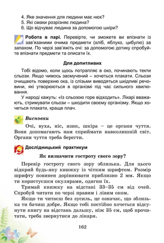 162
4. Яке значення для людини має нюх?
5. Які смаки розрізняє людина?
6. Що відчуває людина за допомогою шкіри?
Робота в парі. Перевірте, чи зможете ви впізнати із
зав’язаними очима предмети (хліб, яблуко, цибулю) за
запахом. По черзі зав’яжіть очі: за допомогою дотику спробуй-
те впізнати предмети та описати їх.
Для допитливих
Тобі відомо, коли щось потрапляє в око, починають текти
сльози. Якщо чимось засмучений – хочеться плакати. Сльози
очищають поверхню ока, із слізьми виводяться шкідливі речо-
вини, які утворюються в організмі під час сильного хвилю­
вання.
У народі кажуть: «Із сльозою горе відходить». Лікарі вважа-
ють, стримувати сльози – шкодити своєму організму. Якщо хо-
четься плакати, краще плач.
Висновки
Очі, вуха, ніс, язик, шкіра – це органи чуття.
Вони допомагають нам сприймати навколишній світ.
Органи чуття треба берегти.
Дослідницький практикум
Як визначити гостроту свого зору?
Перевір гостроту свого зору зблизька. Для цього
відкрий будь-яку книжку із чітким шрифтом. Розмір
шрифту повинен дорівнювати приблизно 2 мм. Якщо
ти користуєшся окулярами, одягни їх.
Тримай книжку на відстані 33–35 см від очей.
Спробуй читати по черзі правим і лівим оком.
Якщо ти читаєш без зусиль, це означає, що зблизь-
ка ти бачиш добре. Якщо тобі постійно хочеть­ся відсу-
нути книгу на відстань дальшу, ніж 35 см, щоб прочи-
тати, треба звернутися до лікаря.
 