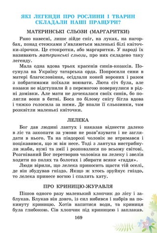 169
Які легенди про рослини і тварин
складали наші пращури?
Материнські сльози (маргаритки)
Рано навесні, лише зійде сніг, на луках, на пагор­
бах, понад стежками з’являються маленькі білі квіточ-
ки-зірочки. Це стокротки, або маргаритки. У народі їх
називають материнські сльози, про них складено таку
легенду.
Мала одна вдова трьох красенів синів-козаків. По-
сунула на Україну татарська орда. Попросили сини в
матері благословіння, осідлали коней вороних і разом
з побратимами поїхали воювати. Люта січ була, але
козаки не відступили й з перемогою повернулися в рід-
ні домівки. Але мати не дочекалася своїх синів, бо по-
лягли вони в битві. Боса по білому снігу бігла вдова
і тяжко голосила за ними. Де впали її сльозинки, там
розквітли маленькі квіточки.
Лелека
Бог дав людині лантух і наказав віднести далеко
в ліс та закопати за умови не розв’язувати і не загля-
дати в нього. Та на півдорозі чоловік не втримався і
поцікавився, що ж він несе. Тоді з лантуха вистрибну-
ли жаби, вужі та змії і розповзлися по всьому світові.
Розгніваний Бог перетворив чоловіка на лелеку і звелів­
ходити по полях та болотах і збирати всяке «гаддя».
Люди вірили, що лелека приносить щастя тій оселі,
де він збудував гніздо. Якщо ж хтось зруйнує гніздо,
то лелека принесе вогню і спалить хату.
ПРО КРИНИЦЮ-ЖУРАВЛЯ
Пішов одного разу маленький хлопчик до лісу і за-
блукав. Блукав він довго, із сил вибився і набрів на по-
кинуту криницю. Хотів напитися води, та криниця
була глибокою. Сів хлопчик під криницею і заплакав.
 