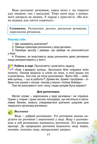 17
Вода розчиняє речовини, серед яких є як корисні
для людини, так і шкідливі. Тому пити воду з невідо-
мого джерела не можна. У народі є прислів’я: «Не вся-
ка водиця для пиття годиться».
Словничок. Розчинник, розчин, розчинна речовина,
нерозчинна речовина.
Перевір себе
1. Що називають розчином?
2. Наведи приклади розчинних у воді речовин.
3. Проведи дослід і доведи, що крейда не розчиняється
у воді.
4. Розкажи, як властивість води розчиняти деякі речовини
люди використовують у житті.
Робота в парі. Прочитайте і розв’яжіть задачу.
«Їхав з ярмарки купець. Зупинився біля струмка води
попи­ти. Поклав мішечок із сіллю на пісок, а той візьми та
й розв’яжись. Уся сіль на пісок висипалася. “Бути біді, – поду-
мав купець, – що ж робити?” Думав він, думав і придумав – зі-
брав сіль разом з піском, поклав у мішок і поїхав додому».
Про які властивості солі, піску і води купцеві було відомо?
Для допитливих
Метал олово – нерозчинна у воді речовина і не отруйна.
Однак у старих і дуже кислих консервах, що містяться в мета-
левих банках, можуть утворюватися розчинні шкідливі для
людського організму речовини.
Висновки
Вода – добрий розчинник. Усі речовини можна по-
ділити на розчинні і нерозчинні у воді. Воду з розчине-
ною в ній речовиною називають розчином. Усі розчини
прозорі. До природних розчинів відносять: воду морів,
океанів, солоних озер, мінеральних джерел.
 