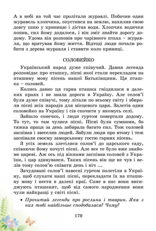 170
А в небі на той час пролітали журавлі. Побачив один
журавель хлопчика, опустився на землю, нахилив свою
довгу шию у криницю і дістав води. Хлопчик водички
попив, сил йому додалося, і він зміг знайти дорогу до-
дому. Удома він розповів про чарівного птаха – журав-
ля, що врятував йому життя. Відтоді люди почали ро-
бити з дерева журавля і ставити коло криниці.
Соловейко
Український народ дуже співучий. Давня легенда
розповідає про пташку, пісні якої стали перекладом на
пташину мову пісень нашої Батьківщини. Ця пташ-
ка – соловей.
Колись давно ця гарна пташка гніздилася в дале-
ких краях і не знала дороги в Україну. Але солов’ї
були дуже співучі, тому літали по всьому світу і збира-
ли пісні всіх народів для місцевого царя. Залетів один
соловейко на Україну і сів спочити у якомусь селі.
Зайшло сонечко, і люди гуртом повертали додому.
То тут, то там чулися пісні. Пісні були сумними, бо
тяжка праця за день забирала багато сил. Тож соловей
заспівав і звеселив людей. Забули люди про втому і теж
заспівали своєму заморському гостю гарних пісень.
З усіх земель злетілися солов’ї до царського саду,
співаючи йому почуті пісні. Але все те було вже знайо-
ме цареві. Аж ось під вікнами заспівав соловей з Укра-
їни, і цар здивувався. Таких пісень він ще не чув і ве-
лів тому солов’ю співати день і ніч ...
Зачудовані солов’ї навесні гуртом полетіли в Украї-
ну, щоб слухати наші пісні, перекладати їх на пташи-
ну мову і нести в далекі краї. Саме в нас вони виси-
джують пташенят, щоб від самого народження вони
чули найкращі у світі пісні.
•	 Прочитай легенди про рослини і тварин. Яка з
них тобі найбільше сподобалася? Чому?
 