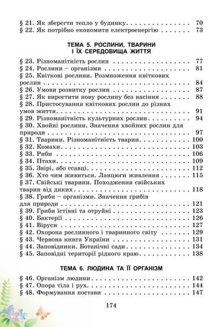 174
§ 21. Як зберегти тепло у будинку . . . . . . . . . . . . . . 	 70
§ 22. Як потрібно економити електроенергію . . . . . . . 	 73
Тема 5. Рослини, тварини
і їх середовища життя
§ 23. Різноманітність рослин . . . . . . . . . . . . . . . . . . 	 77
§ 24. Рослини – організми . . . . . . . . . . . . . . . . . . . . 	 81
§ 25. Квіткові рослини. Розмноження квіткових
рослин . . . . . . . . . . . . . . . . . . . . . . . . . . . . . . . . . . 	 84
§ 26. Умови розвитку рослин . . . . . . . . . . . . . . . . . . 	 87
§ 27. Як виростити нову рослину без насіння  . . . . . . 	 88
§ 28. Пристосування квіткових рослин до різних
умов життя . . . . . . . . . . . . . . . . . . . . . . . . . . . . . . 	 91
§ 29. Різноманітність культурних рослин . . . . . . . . . 	 94
§ 30. Хвойні рослини. Значення хвойних рослин для
природи . . . . . . . . . . . . . . . . . . . . . . . . . . . . . . . . . 	 97
§ 31. Тварини. Різноманітність тварин . . . . . . . . . . . 	100
§ 32. Комахи . . . . . . . . . . . . . . . . . . . . . . . . . . . . . 	103
§ 33. Риби . . . . . . . . . . . . . . . . . . . . . . . . . . . . . . . 	106
§ 34. Птахи . . . . . . . . . . . . . . . . . . . . . . . . . . . . . . 	109
§ 35. Звірі, або ссавці . . . . . . . . . . . . . . . . . . . . . . . 	112
§ 36. Хто чим живиться. Ланцюги живлення  . . . . . . 	115
§ 37. Свійські тварини. Походження свійських
тварин від диких . . . . . . . . . . . . . . . . . . . . . . . . . . 	118
§ 38. Гриби – організми. Значення грибів
для природи . . . . . . . . . . . . . . . . . . . . . . . . . . . . . . 	121
§ 39. Гриби їстівні та отруйні  . . . . . . . . . . . . . . . . . 	123
§ 40. Бактерії . . . . . . . . . . . . . . . . . . . . . . . . . . . . . 	126
§ 41. Віруси . . . . . . . . . . . . . . . . . . . . . . . . . . . . . . 	127
§ 42. Охорона рослинного і тваринного світу . . . . . . . 	129
§ 43. Червона книга України . . . . . . . . . . . . . . . . . . 	131
§ 44. Заповідники. Ботанічні сади  . . . . . . . . . . . . . . 	134
§ 45. Заповідні території рідного краю . . . . . . . . . . . 	138
Тема 6. Людина та її організм
§ 46. Організм людини  . . . . . . . . . . . . . . . . . . . . . . 	142
§ 47. Опора тіла і рух . . . . . . . . . . . . . . . . . . . . . . . 	144
§ 48. Формування постави . . . . . . . . . . . . . . . . . . . . 	147
 