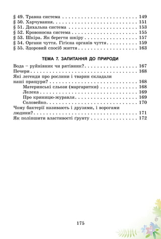 175
§ 49. Травна система . . . . . . . . . . . . . . . . . . . . . . . . 	149
§ 50. Харчування . . . . . . . . . . . . . . . . . . . . . . . . . . 	151
§ 51. Дихальна система . . . . . . . . . . . . . . . . . . . . . . 	153
§ 52. Кровоносна система  . . . . . . . . . . . . . . . . . . . . 	155
§ 53. Шкіра. Як берегти шкіру  . . . . . . . . . . . . . . . . 	157
§ 54. Органи чуття. Гігієна органів чуття . . . . . . . . . 	159
§ 55. Здоровий спосіб життя  . . . . . . . . . . . . . . . . . . 	163
Тема 7. Запитання до природи
Вода – руйнівник чи рятівник? . . . . . . . . . . . . . . . . 	167
Печери  . . . . . . . . . . . . . . . . . . . . . . . . . . . . . . . . . 	168
Які легенди про рослини і тварин складали
наші пращури?  . . . . . . . . . . . . . . . . . . . . . . . . . . . 	168
Материнські сльози (маргаритки) . . . . . . . . . . . . 	168
Лелека  . . . . . . . . . . . . . . . . . . . . . . . . . . . . . . 	169
Про криницю-журавля . . . . . . . . . . . . . . . . . . . 	169
Соловейко . . . . . . . . . . . . . . . . . . . . . . . . . . . . 	170
Чому бактерії називають і друзями, і ворогами
людини? . . . . . . . . . . . . . . . . . . . . . . . . . . . . . . . . 	171
Як поліпшити властивості ґрунту . . . . . . . . . . . . . . . 	172
 