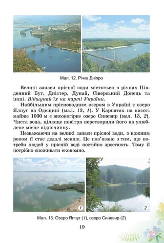 19
Мал. 12. Річка Дніпро
Великі запаси прісної води містяться в річках Пів-
денний Буг, Дністер, Дунай, Сіверський Донець та
інші. Відшукай їх на карті України.
Найбільшим прісноводним озером в Україні є озеро
Ялпуг на Одещині (мал. 13, 1). У Карпатах на висоті
майже 1000 м є високогірне озеро Синевир (мал. 13, 2).
Чиста вода, цілюще повітря перетворили його на улюб­
лене місце відпочинку.
Незважаючи на великі запаси прісної води, з кожним
роком її стає дедалі менше. Це пов’язано з тим, що по-
треби людей у прісній воді постійно зростають. Тому її
потрібно споживати економно.
Мал. 13. Озеро Ялпуг (1), озеро Синевир (2)
1 2
 