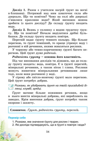 54
Дослід 1. Разом з учителем нагрій ґрунт на вогні
в бляшанці. Потримай над ним шматочок скла або
дзеркало. Що ти помітив? Чому на склі або дзеркалі
з’явилися краплини води? Який висновок можна
зроби­ти із цього досліду? До складу ґрунту входить
вода.
Дослід 2. Вкинь у склянку з водою грудочку ґрун­
ту. Що ти помітив? Почали виділятися дрібні буль-
башки. До складу ґрунту входить повітря.
Перегній надає ґрунту темного кольору. Що більше
перегною, то ґрунт темніший, то краще утримує воду і
розчинні в ній речовини, якими живляться рослини.
У чорному або темно-коричневому ґрунті багато пе-
регною. Цей ґрунт дуже родючий.
Родючість ґрунту – основна його властивість.
Під час виконання дослідів ти дізнався, що до скла-
ду ґрунту входять: вода, повітря. Є в ґрунті перегній,
мінеральні речовини, а також пісок і глина. Рослини
можуть живитися мінеральними речовинами лише
тоді, коли вони розчинені у воді.
У сірому або світло-жовтому ґрунті мало перегною.
Цей ґрунт потребує добрив.
Розкажи, як удобрюють ґрунт на твоїй присадибній ді-
лянці, клумбі, грядці.
Ґрунт матиме більше поживних речовин, якщо
в  нього внести мінеральні добрива, які виробляють на
заводах. Крім внесення добрив, ґрунт потребує також
охорони і захисту.
Словничок. Ґрунт, родючість ґрунту, перегній.
Перевір себе
1. Розкажи, яке значення ґрунту для рослин і тварин.
2. Які досліди підтверджують, що в ґрунті є повітря і вода?
 