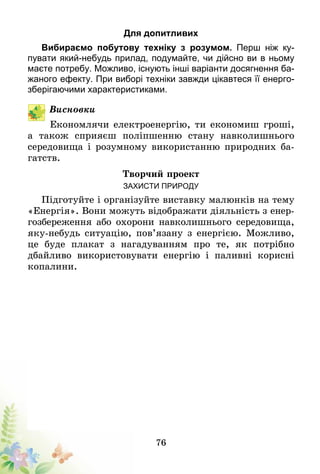 76
Для допитливих
Вибираємо побутову техніку з розумом. Перш ніж ку­
пувати який-небудь прилад, подумайте, чи дійсно ви в ньому
маєте потребу. Можливо, існують інші варіанти досяг­­нення ба-
жаного ефекту. При виборі техніки завжди цікав­­теся її енерго­
зберігаючими характеристиками.
Висновки
Економлячи електроенергію, ти економиш гроші,
а також сприяєш поліпшенню стану навколишнього
середовища і розумному використанню природних ба-
гатств.
Творчий проект
Захисти природу
Підготуйте і організуйте виставку малюнків на тему
«Енергія». Вони можуть відображати діяльність з енер­
­гозбереження або охорони навколишнього сере­до­­­­вища,
яку-небудь ситуацію, пов’язану з енергією. Мож­­ливо,
це буде плакат з нагадуванням про те, як потрібно
дбайливо використовувати енергію і паливні корисні
копалини.
 