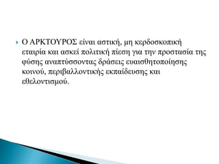  Ο ΑΡΚΤΟΥΡΟΣ είναι αστική, μη κερδοσκοπική
εταιρία και ασκεί πολιτική πίεση για την προστασία της
φύσης αναπτύσσοντας δράσεις ευαισθητοποίησης
κοινού, περιβαλλοντικής εκπαίδευσης και
εθελοντισμού.
 