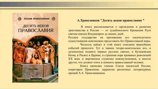 В книге рассказывается о зарождении и развитии
христианства в России — от судьбоносного Крещения Руси
святым князем Владимиром до наших дней.
Русское государство на протяжении его тысячелетнего
существования невозможно представить без Православной веры.
Читатель найдет в этой книге описание важнейших
событий прошлого. Тут и тяжкое татаро-монгольское иго, и
духоносные подвиги первых русских святых, и Куликовская
битва, и Раскол в Церкви, и страшная пора кровавых революций
XX века, и жертвенное служение новомученников, и многое
другое, что должен чтить и помнить православный человек.
Книга написана членом Союза писателей России,
секретарем Правления, лауреатом различных литературных
премий А.А. Трапезниковым.
А.Трапезников "Десять веков православия "
 