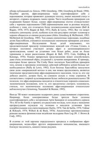 www.koob.ru
обзора публикаций см. Graves, 1980; Greenberg, 1986; Greenberg & Brand, 1994).
Подобно другим, афро-американцы чаще идентифицируют себя с
персонажами, которые проявляют душевную теплоту, имеют высокий статус и
авторитет, стараясь подражать таким героям. Часто подобными примерами для
подражания бывают белые, однако афро-американцы охотно отождествляют
себя с черными персонажами СМИ (принимаемыми ими за ролевые модели),
особенно с теми, кто отличается более положительными качествами (Ball &
Bogatz, 1970, 1973; Bogatz & Ball, 1972; Jhally & Lewis, 1992). Bсe это может
повысить самооценку детей, особенно если они регулярно смотрят телевизор и
хорошо общаются со своими родителями (Atkin, Greenberg & McDermott, 1983;
McDermott & Greenberg, 1985). Тем самым симпатичные персонажи, подобные
детям Хакстейблов, становятся потенциально значимыми примерами для юных
афро-американцев. Исследования белых детей показывают, что
продолжительный просмотр телевизионных комедий или «Улицы Сезам», в
которых постоянно участвуют актеры афро- и латиноамериканского
происхождения, влияет на установки этих белых ребят, делая их более
терпимыми и менее расистскими (Bogatz & Ball, 1972; Corn, Goldberg &
Kanungo, 1976). Однако превратным представлениям может способствовать
даже очень позитивный образ, созданный с лучшими намерениями. К примеру,
некоторые белые зрители The Cosby Show посчитали Хакстейблов примером
того, почему в программе позитивных действий (affirmative action) больше нет
необходимости (Jhally & Lewis, 1992). Если богатые Хакстейблы заполучили
свою долю «американской мечты» и они, как можно предположить, являются
типичными представителями афро-американского населения, тогда те, кто «не
добился своего», должно быть, не слишком сильно к этому стремятся. В
соответствии с теорией культивирования белые любители развлекательного ТВ
полагали, что афро-американцы находятся в относительно хорошем социально-
экономическом положении, хотя те, кто предпочитал смотреть теленовости,
считали, что экономическое положение афро-американцев относительно
неблагополучно (Armstrong, Neuendorf & Brentar, 1992).
Иногда ТВ может неожиданно подкрепить ранее существовавшие стереотипы.
Например, более консервативные белые зрители были склонны
идентифицировать себя с нетерпимым Арчи Банкером из комедийного сериала
70-х All in the Family и принять его расистские взгляды, хотя люди с меньшими
предрассудками осуждали эту позицию и находили установки Арчи
оскорбительными или смехотворными (Surlin, 1974; Tate & Surlin, 1976; Vidmar
& Rokeach, 1974; Wilhoit & de Bock, 1976). Аналогичные противоположные
реакции вызвала феминистская индейская мелодрама Hum Log (W. J. Brown &
Cody, 1991).
В отличие от этой картины определенного прогресса в изображении афро-
американцев, медиа-образ другого американского меньшинства, имеющего
близкую численность, намного менее радужен.
 