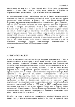 www.koob.ru
иммигрантов из Мексики. – Прим, перев.) или «Далласскими уроженцами
Востока», пусть даже команда университета Нотр-Дам и называется
«Сражающимися ирландцами», а клуб из Миннесоты – «Викингами»?
На данный момент (1998 г.) практически ни одна из команд не сменила свое
название: со старыми традициями расставаться очень трудно. Однако другие
ужесточают свою позицию. В феврале 1992 года газета Oregonian из
Портленда, крупнейшее ежедневное печатное издание штата Орегон, объявила,
что она более не станет помещать на своих страницах названия спортивных
команд, в которых используются расовые или этнические стереотипы.
Команды будут называться лишь по своему городу. Некоторые радиостанции
из разных регионов выразили аналогичное намерение перестать использовать
оскорбительные названия. Как и можно было ожидать, многие высказались по
поводу этой кампании следующими словами: «Много шума из ничего», но
почти все коренные американцы испытали чувство удовлетворения. Не тот ли
это случай, когда настало время менять некоторые традиции в ответ на
возросшее понимание тревог, испытываемых меньшинствами в
многонациональном обществе? Каково ваше мнение?
в начало
АЗИАТО-АМЕРИКАНЦЫ
В 90-х годах азиаты были наиболее быстро растущим меньшинством в США и
(особенно) Канаде, хотя история их иммиграции началась еще в прошлом веке,
когда большое количество китайцев было привезено для строительства
железных дорог на американском Западе. Японцы начали эмигрировать в США
(а также в Бразилию и другие страны) в начале XX века. Во время Второй
мировой войны американских граждан японского (но не германского)
происхождения лишали свободы и помещали в концентрационные лагеря. Хотя
официально это решение объяснялось необходимостью соблюдения
национальной безопасности, позже его стали трактовать как проявление
расизма. В настоящее время в Америку во все более возрастающих количествах
прибывают корейцы и филиппинцы, некоторые в качестве супруг
американского военного персонала, ранее находившегося в этих странах. После
окончания вьетнамской войны в 1975 году в США перебралось много
вьетнамцев и других юго-восточных азиатов. Кроме того, в Америке много
выходцев из Южной Азии: из Индии, Пакистана, Бангладеш, Шри Ланки и
Афганистана, а также немалое число иранских беженцев, покинувших свою
страну после исламской революции 1979 года.
Подобно ситуации с коренными американцами, медиа-стереотипы азиатов
имеют долгую кинематографическую историю. В качестве примера здесь
 