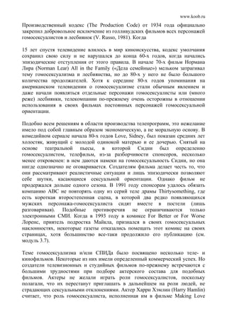 www.koob.ru
Производственный кодекс (The Production Code) от 1934 года официально
закрепил добровольное исключение из голливудских фильмов всех персонажей
гомосексуалистов и лесбиянок (V. Russo, 1981). Когда
15 лет спустя телевидение влилось в мир киноискусства, кодекс умолчания
сохранил свою силу и не нарушался до конца 60-х годов, когда начались
эпизодические отступления от этого правила. В начале 70-х фильм Нормана
Лира (Norman Lear) All in the Family («Дела семейные») мельком затрагивал
тему гомосексуализма и лесбиянства, но до 80-х у него не было большого
количества продолжателей. Хотя к середине 80-х годов упоминания на
американском телевидении о гомосексуализме стали обычным явлением и
даже начали появляться отдельные персонажи гомосексуалисты или (много
реже) лесбиянки, телекомпании по-прежнему очень осторожны в отношении
использования в своих фильмах постоянных персонажей гомосексуальной
ориентации.
Подобно всем решениям в области производства телепрограмм, это нежелание
имело под собой главным образом экономическую, а не моральную основу. В
комедийном сериале начала 80-х годов Love, Sidney, был показан средних лет
холостяк, живущий с молодой одинокой матерью и ее дочерью. Снятый на
основе театральной пьесы, в которой Сидни был определенно
гомосексуалистом, телефильм, из-за разборчивости спонсоров, несколько
менее откровенен: в нем даются намеки на гомосексуальность Сидни, но она
нигде однозначно не оговаривается. Создателям фильма делает честь то, что
они рассматривают реалистичные ситуации и лишь эпизодически позволяют
себе шутки, касающиеся сексуальной ориентации. Однако фильм не
продержался дольше одного сезона. В 1991 году спонсорам удалось обязать
компанию ABC не повторять одну из серий теле драмы Thirtysomething, где
есть короткая второстепенная сцена, в которой два редко появляющихся
мужских персонажа-гомосексуалиста сидят вместе в постели (лишь
разговаривая). Подобные противоречия не ограничиваются только
электронными СМИ. Когда в 1993 году в комиксе For Better or For Worse
Лоренс, приятель подростка Майкла, признался в своих гомосексуальных
наклонностях, некоторые газеты отказались помещать этот комикс на своих
страницах, хотя большинство все-таки продолжило его публикацию (см.
модуль 3.7).
Теме гомосексуализма и/или СПИДа было посвящено несколько теле- и
кинофильмов. Некоторые из них имели определенный коммерческий успех. Но
создатели телевизионных и студийных фильмов по-прежнему встречаются с
большими трудностями при подборе актерского состава для подобных
фильмов. Актеры не желали играть роли гомосексуалистов, поскольку
полагали, что их перестанут приглашать в дальнейшем на роли людей, не
страдающих сексуальными отклонениями. Актер Харри Хэмлин (Harry Hamlin)
считает, что роль гомосексуалиста, исполненная им в фильме Making Love
 